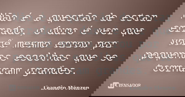 Não é a questão de estar errado, o duro é ver que você mesmo errou por pequenas escolhas que se tornaram grandes.... Frase de Leandro Menzen.