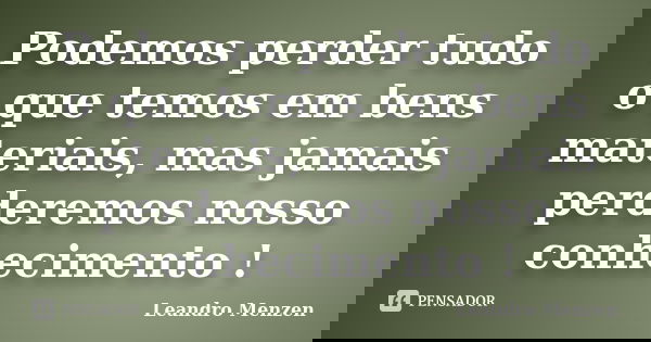 Podemos perder tudo o que temos em bens materiais, mas jamais perderemos nosso conhecimento !... Frase de Leandro Menzen.