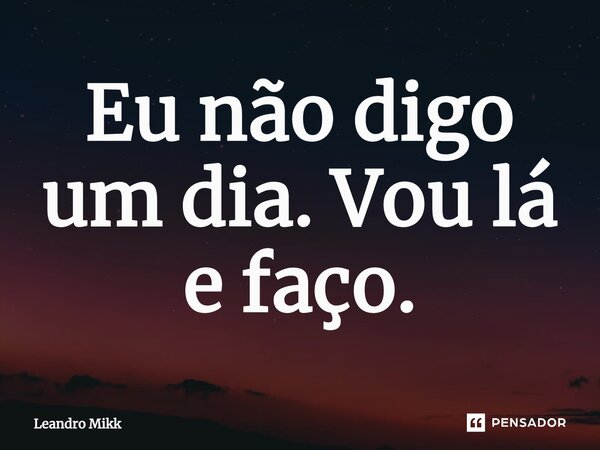 Eu não digo um dia. Vou lá e faço.... Frase de Leandro Mikk.
