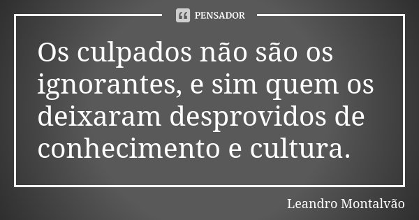 Os culpados não são os ignorantes, e sim quem os deixaram desprovidos de conhecimento e cultura.... Frase de Leandro Montalvão.