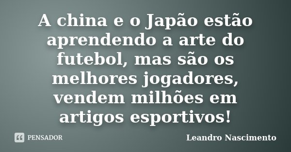 A china e o Japão estão aprendendo a arte do futebol, mas são os melhores jogadores, vendem milhões em artigos esportivos!... Frase de Leandro Nascimento.