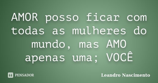AMOR posso ficar com todas as mulheres do mundo, mas AMO apenas uma; VOCÊ... Frase de Leandro Nascimento.