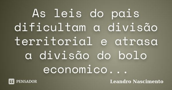 As leis do pais dificultam a divisão territorial e atrasa a divisão do bolo economico...... Frase de Leandro Nascimento.