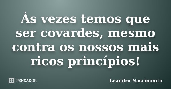 Às vezes temos que ser covardes, mesmo contra os nossos mais ricos princípios!... Frase de Leandro Nascimento.