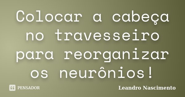 Colocar a cabeça no travesseiro para reorganizar os neurônios!... Frase de Leandro Nascimento.