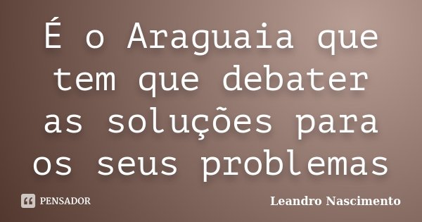 É o Araguaia que tem que debater as soluções para os seus problemas... Frase de Leandro Nascimento.