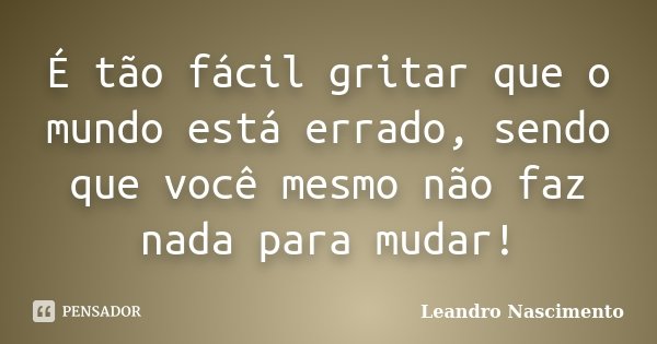 É tão fácil gritar que o mundo está errado, sendo que você mesmo não faz nada para mudar!... Frase de Leandro Nascimento.