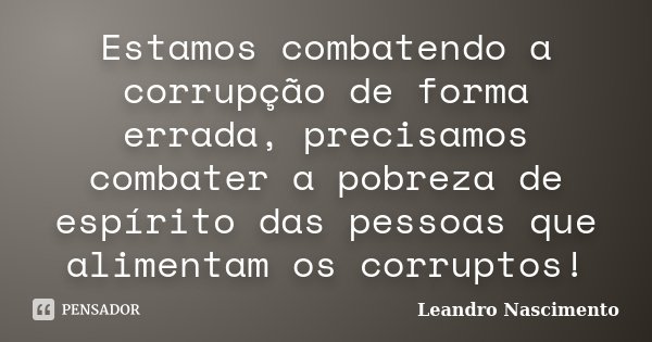 Estamos combatendo a corrupção de forma errada, precisamos combater a pobreza de espírito das pessoas que alimentam os corruptos!... Frase de Leandro Nascimento.