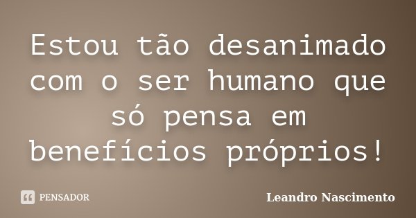 Estou tão desanimado com o ser humano que só pensa em benefícios próprios!... Frase de Leandro Nascimento.