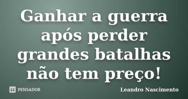 Ganhar a guerra após perder grandes batalhas não tem preço!... Frase de Leandro Nascimento.