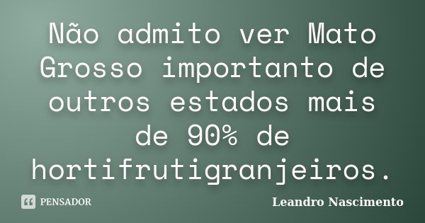 Não admito ver Mato Grosso importanto de outros estados mais de 90% de hortifrutigranjeiros.... Frase de Leandro Nascimento.