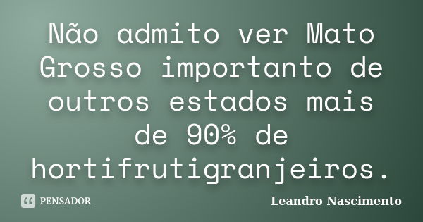 Não admito ver Mato Grosso importanto de outros estados mais de 90% de hortifrutigranjeiros.... Frase de Leandro Nascimento.