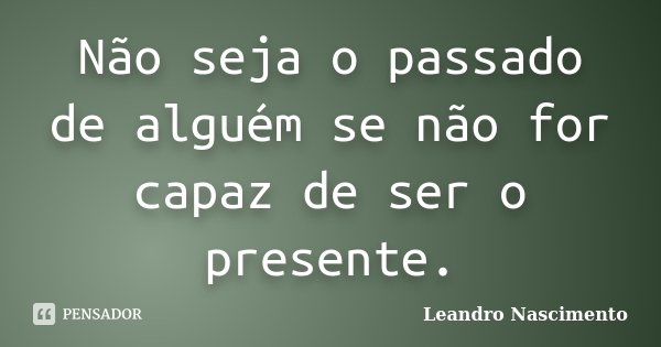 Não seja o passado de alguém se não for capaz de ser o presente.... Frase de Leandro Nascimento.