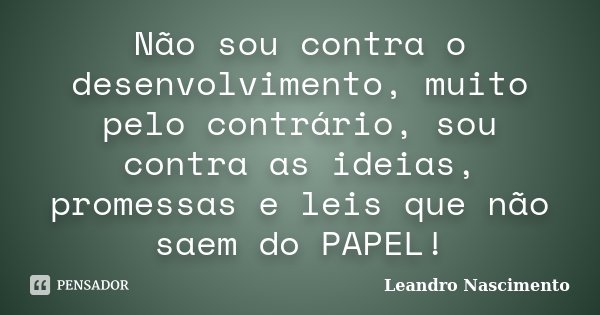 Não sou contra o desenvolvimento, muito pelo contrário, sou contra as ideias, promessas e leis que não saem do PAPEL!... Frase de Leandro Nascimento.