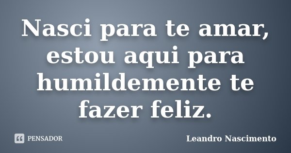 Nasci para te amar, estou aqui para humildemente te fazer feliz.... Frase de Leandro Nascimento.
