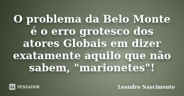 O problema da Belo Monte é o erro grotesco dos atores Globais em dizer exatamente aquilo que não sabem, "marionetes"!... Frase de Leandro Nascimento.