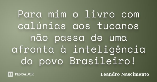 Para mim o livro com calúnias aos tucanos não passa de uma afronta à inteligência do povo Brasileiro!... Frase de Leandro Nascimento.