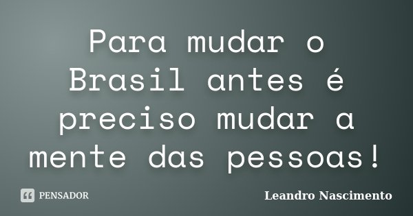 Para mudar o Brasil antes é preciso mudar a mente das pessoas!... Frase de Leandro Nascimento.