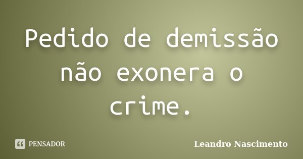 Pedido de demissão não exonera o crime.... Frase de Leandro Nascimento.