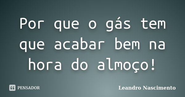 Por que o gás tem que acabar bem na hora do almoço!... Frase de Leandro Nascimento.