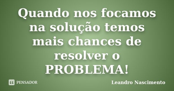 Quando nos focamos na solução temos mais chances de resolver o PROBLEMA!... Frase de Leandro Nascimento.