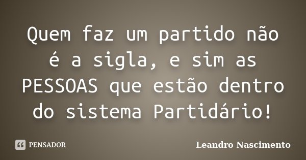 Quem faz um partido não é a sigla, e sim as PESSOAS que estão dentro do sistema Partidário!... Frase de Leandro Nascimento.