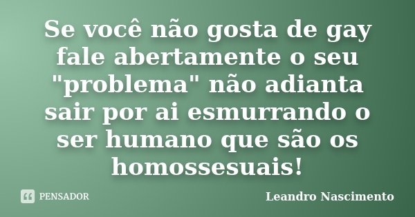 Se você não gosta de gay fale abertamente o seu "problema" não adianta sair por ai esmurrando o ser humano que são os homossesuais!... Frase de Leandro Nascimento.