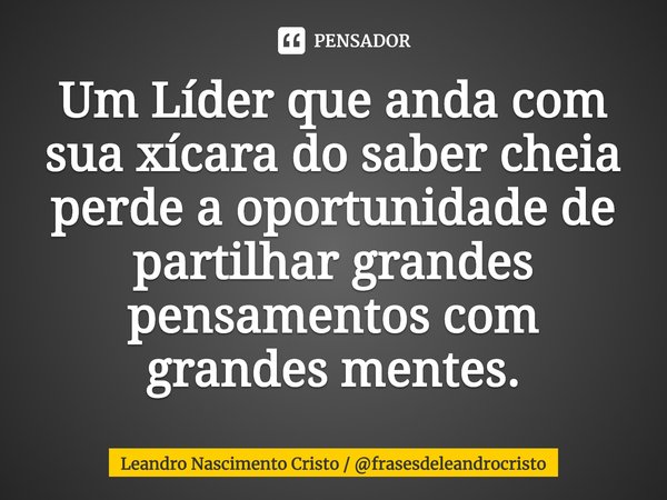 Um Líder que anda com sua xícara do saber cheia perde a oportunidade de partilhar grandes pensamentos com grandes mentes.... Frase de Leandro Nascimento Cristo  frasesdeleandrocristo.