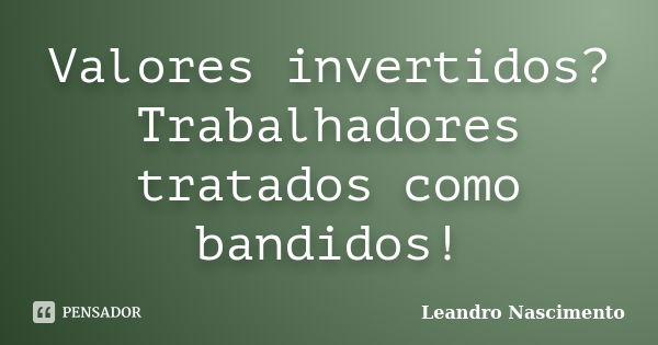 Valores invertidos? Trabalhadores tratados como bandidos!... Frase de Leandro Nascimento.