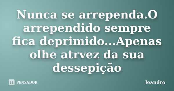 Nunca se arrependa.O arrependido sempre fica deprimido...Apenas olhe atrvez da sua dessepição... Frase de leandro.