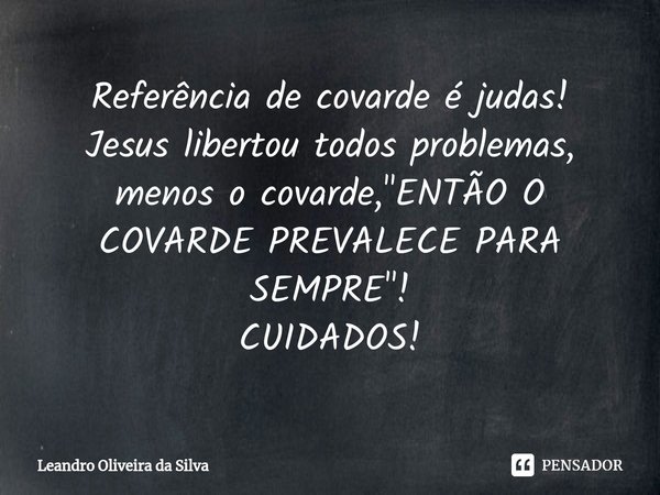 Referência de covarde é judas!
Jesus libertou todos problemas, menos o covarde, "ENTÃO O COVARDE PREVALECE PARA SEMPRE"!
CUIDADOS!... Frase de Leandro Oliveira da Silva.