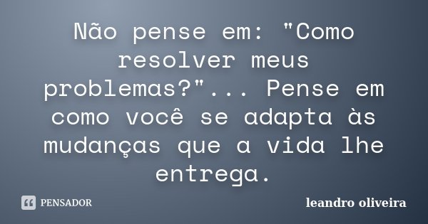 Não pense em: "Como resolver meus problemas?"... Pense em como você se adapta às mudanças que a vida lhe entrega.... Frase de Leandro Oliveira.