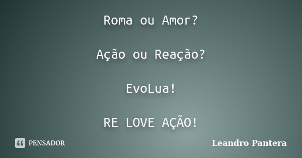 Roma ou Amor? Ação ou Reação? EvoLua! RE LOVE AÇÃO!... Frase de Leandro Pantera.