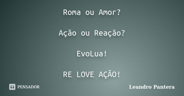 Roma ou Amor? Ação ou Reação? EvoLua! RE LOVE AÇÃO!... Frase de Leandro Pantera.