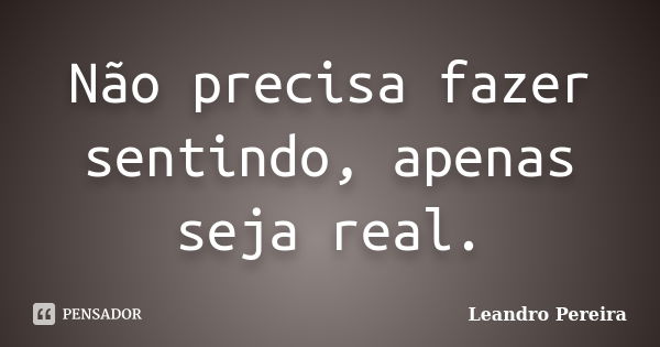 Não precisa fazer sentindo, apenas seja real.... Frase de Leandro Pereira.