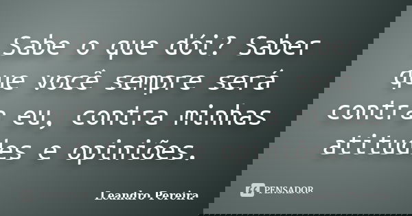 Sabe o que dói? Saber que você sempre será contra eu, contra minhas atitudes e opiniões.... Frase de Leandro Pereira.