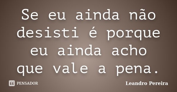 Se eu ainda não desisti é porque eu ainda acho que vale a pena.... Frase de Leandro Pereira.