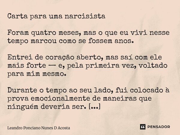 ⁠Carta para uma narcisista Foram quatro meses, mas o que eu vivi nesse tempo marcou como se fossem anos. Entrei de coração aberto, mas saí com ele mais forte — ... Frase de Leandro Ponciano Nunes D Acosta.