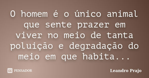 O homem é o único animal que sente prazer em viver no meio de tanta poluição e degradação do meio em que habita...... Frase de Leandro Prajo.