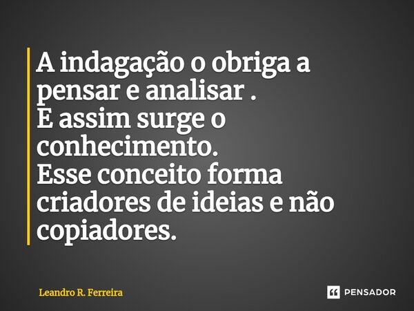 ⁠A indagação o obriga a pensar e analisar . E assim surge o conhecimento. Esse conceito forma criadores de ideias e não copiadores.... Frase de Leandro R. Ferreira.