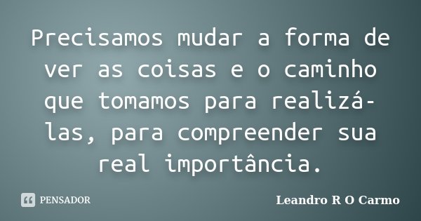 Precisamos mudar a forma de ver as coisas e o caminho que tomamos para realizá-las, para compreender sua real importância.... Frase de Leandro R O Carmo.
