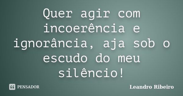 Quer agir com incoerência e ignorância, aja sob o escudo do meu silêncio!... Frase de Leandro Ribeiro.