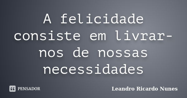 A felicidade consiste em livrar-nos de nossas necessidades... Frase de Leandro Ricardo Nunes.