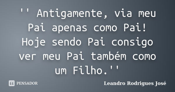 '' Antigamente, via meu Pai apenas como Pai! Hoje sendo Pai consigo ver meu Pai também como um Filho.''... Frase de Leandro Rodrigues José.