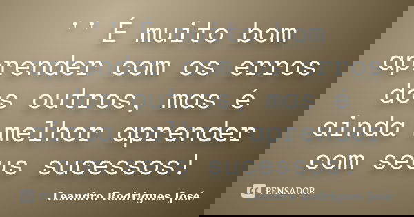 '' É muito bom aprender com os erros dos outros, mas é ainda melhor aprender com seus sucessos!... Frase de Leandro Rodrigues José.