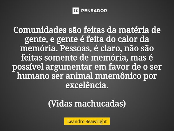 ⁠Comunidades são feitas da matéria de gente, e gente é feita do calor da memória. Pessoas, é claro, não são feitas somente de memória, mas é possível argumentar... Frase de Leandro Seawright.