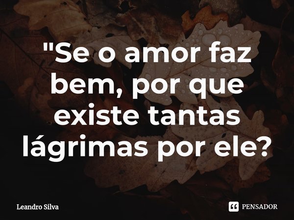"Se o amor faz bem, por que existe tantas lágrimas por ele?... Frase de Leandro Silva.