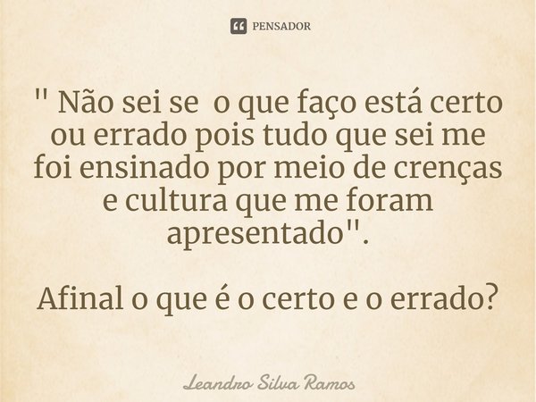 " Não sei se oque faço está certo ou errado ⁠pois tudo que sei me foi ensinado por meio de crenças e cultura que me foram apresentado". Afinal o que é... Frase de Leandro Silva Ramos.