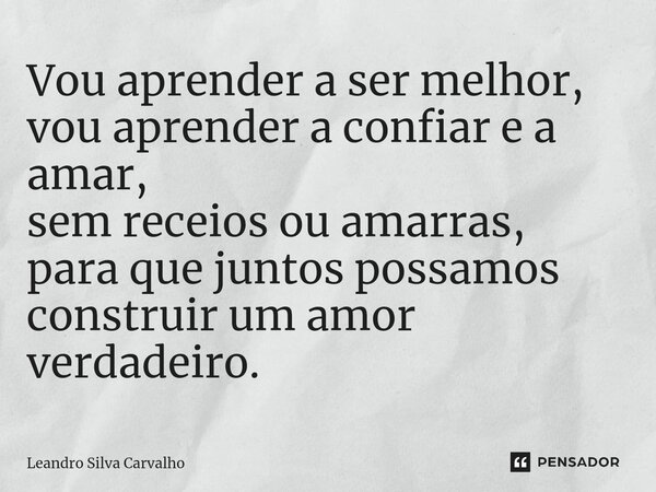 ⁠Vou aprender a ser melhor, vou aprender a confiar e a amar, sem receios ou amarras, para que juntos possamos construir um amor verdadeiro.... Frase de Leandro Silva Carvalho.