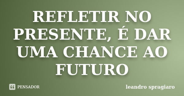 REFLETIR NO PRESENTE, É DAR UMA CHANCE AO FUTURO... Frase de leandro spragiaro.